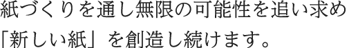 紙づくりを通し無限の可能性を追い求め「新しい紙」を創造し続けます。